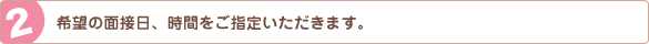 希望の面接日、時間をご指定いただきます。