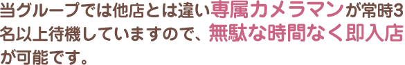 当グループでは他店とは違い専属カメラマンが常時3名以上待機していますので、無駄な時間なく即入店が可能です。