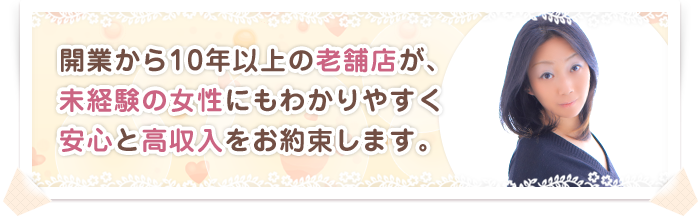 開業から10年以上の老舗店が、未経験の女性にもわかりやすく安心と高収入をお約束します。