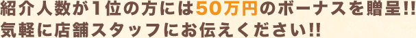 紹介人数が1位の方には50万円のボーナスを贈呈!!気軽に店舗スタッフにお伝えください!!