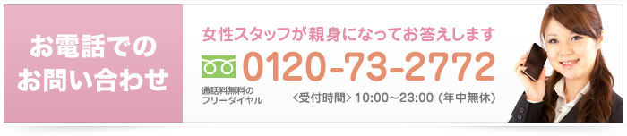 お電話でのお問い合わせ 女性スタッフが親身になってお答えします 0120-73-2772 通話料無料のフリーダイヤル 受付時間 10:00から23:00（年中無休）