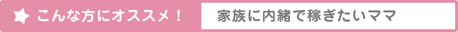 こんな方にオススメ！ 家族に内緒で稼ぎたいママ