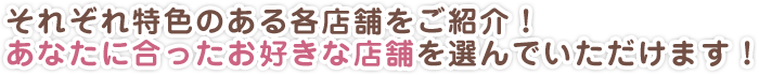 それぞれ特色のある各店舗をご紹介！あなたに合ったお好きな店舗を選んでいただけます！