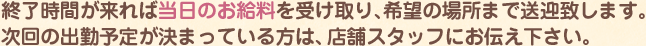 終了時間が来れば当日のお給料を受け取り、希望の場所まで送迎いたします。次回の出勤予定が決まっている方は、店舗スタッフにお伝え下さい。