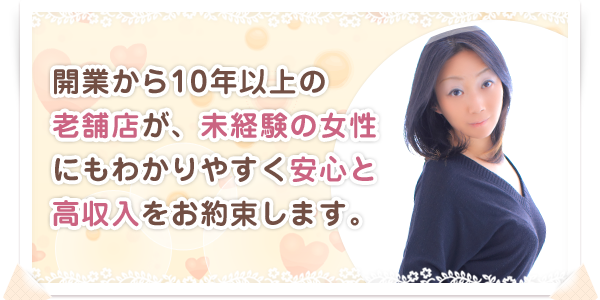 開業から10年以上の老舗店が、未経験の女性にもわかりやすく安心と高収入をお約束します。