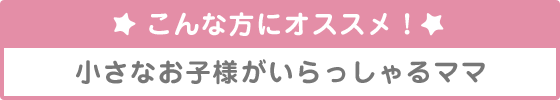 こんな方にオススメ！小さなお子様がいらっしゃるママ